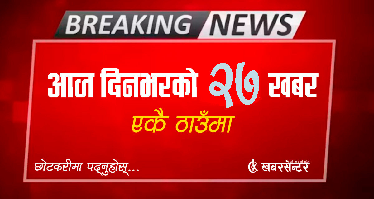 आज दिनभरको २७ खबर एकै ठाउँमाः छोटकरीमा पढ्नुहोस्